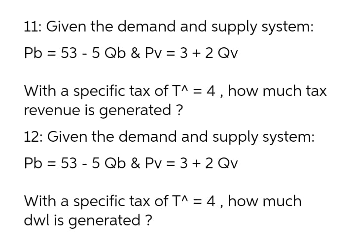 11: Given the demand and supply system:
Pb = 53 - 5 Qb & Pv = 3 + 2 Qv
With a specific tax of T^ = 4 , how much tax
revenue is generated ?
%3D
12: Given the demand and supply system:
Pb = 53 - 5 Qb & Pv = 3 + 2 Qv
With a specific tax of T^ = 4 , how much
dwl is generated ?
