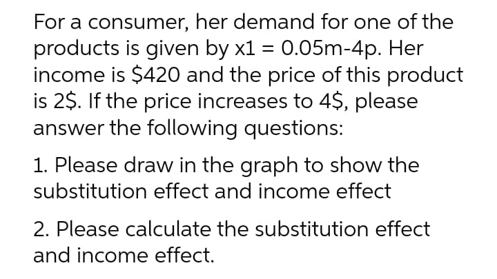 For a consumer, her demand for one of the
products is given by x1 = 0.05m-4p. Her
income is $420 and the price of this product
is 2$. If the price increases to 4$, please
answer the following questions:
1. Please draw in the graph to show the
substitution effect and income effect
2. Please calculate the substitution effect
and income effect.
