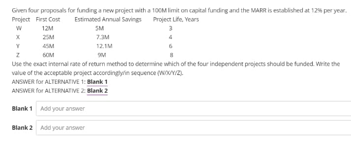 Given four proposals for funding a new project with a 100M limit on capital funding and the MARR is established at 12% per year.
Project First Cost
Estimated Annual Savings
Project Life, Years
12M
5M
3
25M
7.3м
4
Y
45M
12.1M
6
60M
9M
Use the exact internal rate of return method to determine which of the four independent projects should be funded. Write the
value of the acceptable project accordingly/in sequence (W/X/Y/Z).
ANSWER for ALTERNATIVE 1: Blank 1
ANSWER for ALTERNATIVE 2: Blank 2
Blank 1 Add your answer
Blank 2
Add your answer
