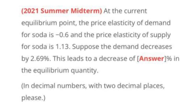 (2021 Summer Midterm) At the current
equilibrium point, the price elasticity of demand
for soda is -0.6 and the price elasticity of supply
for soda is 1.13. Suppose the demand decreases
by 2.69%. This leads to a decrease of [Answer]% in
the equilibrium quantity.
(In decimal numbers, with two decimal places,
please.)
