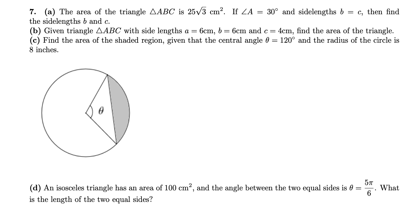 7. (a) The area of the triangle AABC is 25/3 cm?. If ZA = 30° and sidelengths b
the sidelengths b and c.
(b) Given triangle AABC with side lengths a =
(c) Find the area of the shaded region, given that the central angle 0
= c, then find
6cm, 6 = 6cm and c =
4cm, find the area of the triangle.
120° and the radius of the circle is
8 inches.
5т
What
(d) An isosceles triangle has an area of 100 cm?, and the angle between the two equal sides is 0 =
is the length of the two equal sides?
