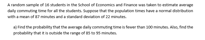 A random sample of 16 students in the School of Economics and Finance was taken to estimate average
daily commuting time for all the students. Suppose that the population times have a normal distribution
with a mean of 87 minutes and a standard deviation of 22 minutes.
a) Find the probability that the average daily commuting time is fewer than 100 minutes. Also, find the
probability that it is outside the range of 85 to 95 minutes.

