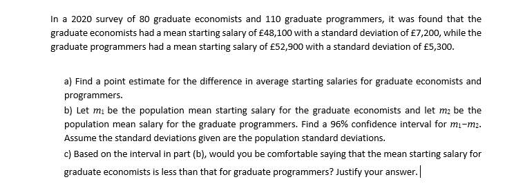 In a 2020 survey of 80 graduate economists and 110 graduate programmers, it was found that the
graduate economists had a mean starting salary of £48,100 with a standard deviation of £7,200, while the
graduate programmers had a mean starting salary of £52,900 with a standard deviation of £5,300.
a) Find a point estimate for the difference in average starting salaries for graduate economists and
programmers.
b) Let mi be the population mean starting salary for the graduate economists and let m2 be the
population mean salary for the graduate programmers. Find a 96% confidence interval for mi-m2.
Assume the standard deviations given are the population standard deviations.
c) Based on the interval in part (b), would you be comfortable saying that the mean starting salary for
graduate economists is less than that for graduate programmers? Justify your answer.|
