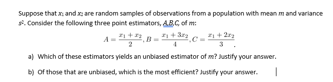 Suppose that xi and x2 are random samples of observations from a population with mean m and variance
s2. Consider the following three point estimators, A.B.C, of m:
*1 + x2
*1 + 3r2
*1 + 2x2
C =
A =
B =
2
3
a) Which of these estimators yields an unbiased estimator of m? Justify your answer.
b) Of those that are unbiased, which is the most efficient? Justify your answer.
