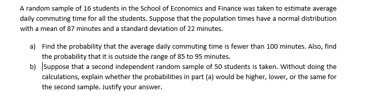 A random sample of 16 students in the School of Economics and Finance was taken to estimate average
daily commuting time for all the students. Suppose that the population times have a normal distribution
with a mean of 87 minutes and a standard deviation of 22 minutes.
a) Find the probability that the average daily commuting time is fewer than 100 minutes. Also, find
the probability that it is outside the range of 85 to 95 minutes.
b) Suppose that a second independent random sample of 50 students is taken. Without doing the
calculations, explain whether the probabilities in part (a) would be higher, lower, or the same for
the second sample. Justify your answer.
