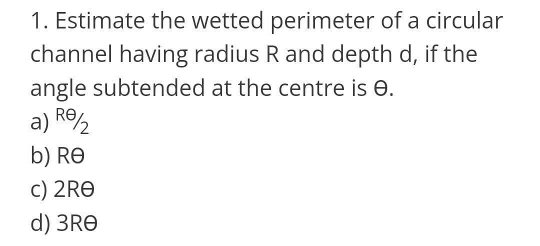1. Estimate the wetted perimeter of a circular
channel having radius R and depth d, if the
angle subtended at the centre is e.
a) R%
Re,
b) RE
c) 2RE
d) 3RE
