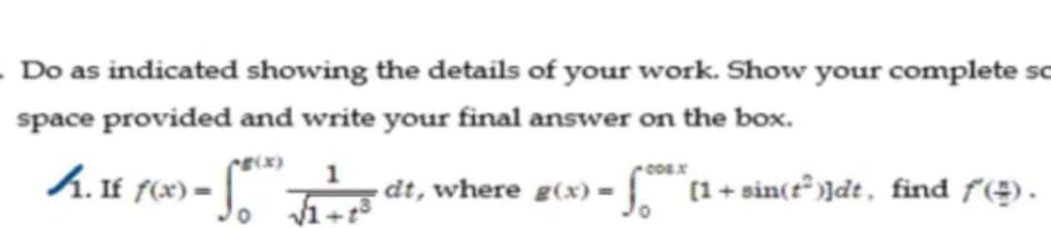- Do as indicated showing the details of your work. Show your complete sc
space provided and write your final answer on the box.
CE(x)
A.If f(x)
*) = dt, where g(x) =
(1 + sin(t )]dt, find f(÷).
