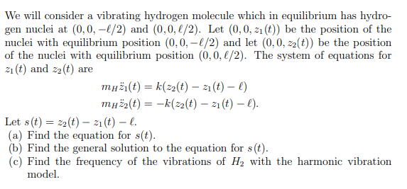 We will consider a vibrating hydrogen molecule which in equilibrium has hydro-
gen nuclei at (0,0, –4/2) and (0,0, l/2). Let (0,0, z1 (t)) be the position of the
nuclei with equilibrium position (0,0, –4/2) and let (0, 0, z2(t)) be the position
of the nuclei with equilibrium position (0,0, €/2). The system of equations for
21 (t) and z2(t) are
myži(t) = k(z2(t) - 21(t) – ()
muž2(t) = -k(z2(t) – 1 (t) – ().
Let s(t) = 22(t) – z1 (t) – l.
(a) Find the equation for s(t).
(b) Find the general solution to the equation for s(t).
(c) Find the frequency of the vibrations of H2 with the harmonic vibration
model.
