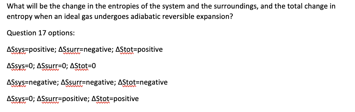 What will be the change in the entropies of the system and the surroundings, and the total change in
entropy when an ideal gas undergoes adiabatic reversible expansion?
Question 17 options:
AŞsys=positive; ASsurr=negative; AStot=positive
wwww
ASsys=0; ASsurr=0; AStot=D0
AŞsys=negative; ASsurr=negative; AStot=negative
ASsys=0; ASsurr=positive; AStot=positive
