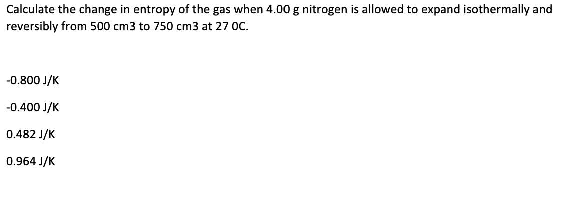 Calculate the change in entropy of the gas when 4.00 g nitrogen is allowed to expand isothermally and
reversibly from 500 cm3 to 750 cm3 at 27 0C.
-0.800 J/K
-0.400 J/K
0.482 J/K
0.964 J/K
