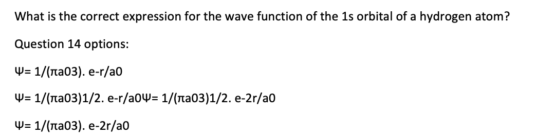 What is the correct expression for the wave function of the 1s orbital of a hydrogen atom?
Question 14 options:
W- 1/(па03). е-г/a0
Ф- 1/(пао3)1/2. e-r/a0Ҹ- 1/(па03)1/2. e-2r/a0
W- 1/(па0з). е-2r/a0
