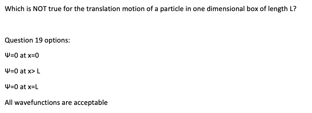 Which is NOT true for the translation motion of a particle in one dimensional box of length L?
Question 19 options:
W=0 at x=0
W=0 at x> L
W=0 at x=L
All wavefunctions are acceptable
