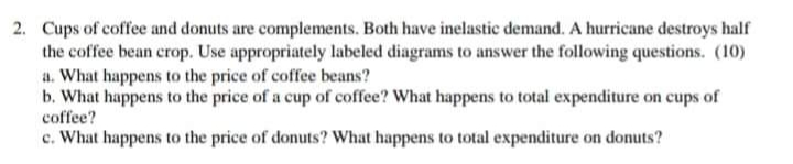 2. Cups of coffee and donuts are complements. Both have inelastic demand. A hurricane destroys half
the coffee bean crop. Use appropriately labeled diagrams to answer the following questions. (10)
a. What happens to the price of coffee beans?
b. What happens to the price of a cup of coffee? What happens to total expenditure on cups of
coffee?
c. What happens to the price of donuts? What happens to total expenditure on donuts?
