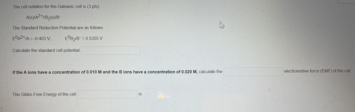 The cell notation for the Galvanic cell is (3 pts)
A(S)/A2*/B2(s)/B-
The Standard Reduction Potential are as follows:
E°A2+/A = -0.403 V;
E'B2/B- = 0.5355 V
Calculate the standard cell potential
If the A ions have a concentration of 0.010 M and the B ions have a concentration of 0.020 M, calculate the
electromotive force (EMF) of the cell.
The Gibbs Free Energy of the cell
is
