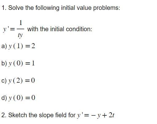 1. Solve the following initial value problems:
1
ty
a) y (1)=2
b) y (0) = 1
c) y (2) = 0
d) y (0) = 0
2. Sketch the slope field for y'= -y + 2t
with the initial condition: