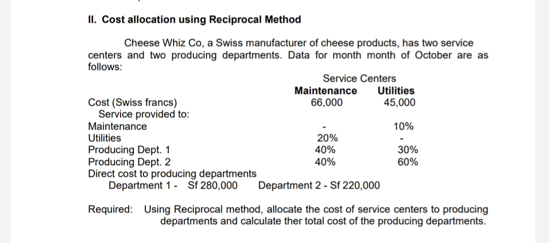 II. Cost allocation using Reciprocal Method
Cheese Whiz Co, a Swiss manufacturer of cheese products, has two service
centers and two producing departments. Data for month month of October are as
follows:
Service Centers
Maintenance
Utilities
Cost (Swiss francs)
Service provided to:
Maintenance
66,000
45,000
10%
Utilities
20%
40%
40%
Producing Dept. 1
Producing Dept. 2
Direct cost to producing departments
Department 1 - Sf 280,000
30%
60%
Department 2 - Sf 220,000
Required: Using Reciprocal method, allocate the cost of service centers to producing
departments and calculate ther total cost of the producing departments.
