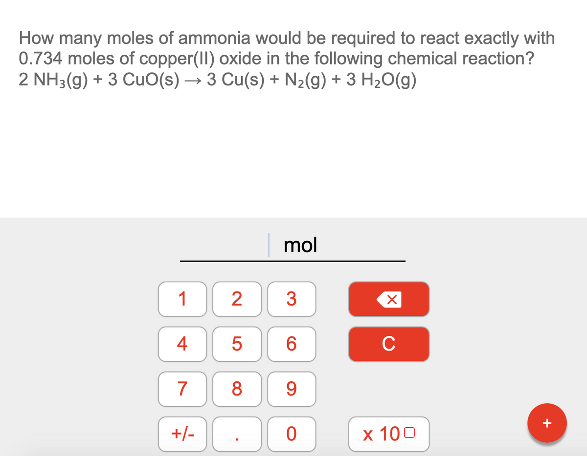 How many moles of ammonia would be required to react exactly with
0.734 moles of copper(II) oxide in the following chemical reaction?
2 NH3(g) + 3 CuO(s) –
3 Cu(s) + N2(g) + 3 H2O(g)
mol
1
2
3
4
5
6.
C
8
9.
+/-
х 100
+
