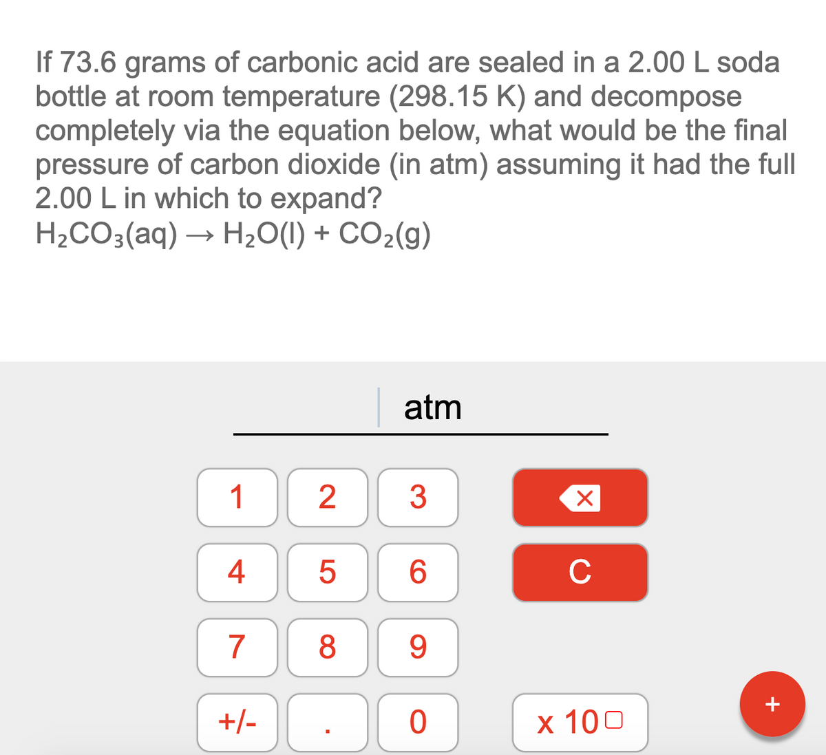 If 73.6 grams of carbonic acid are sealed in a 2.00 L soda
bottle at room temperature (298.15 K) and decompose
completely via the equation below, what would be the final
pressure of carbon dioxide (in atm) assuming it had the full
2.00 L in which to expand?
H2CO3(aq) → H20(1) + CO2(g)
atm
1 2
4
6.
C
7
8
9.
+/- .
+
х 100
LO
