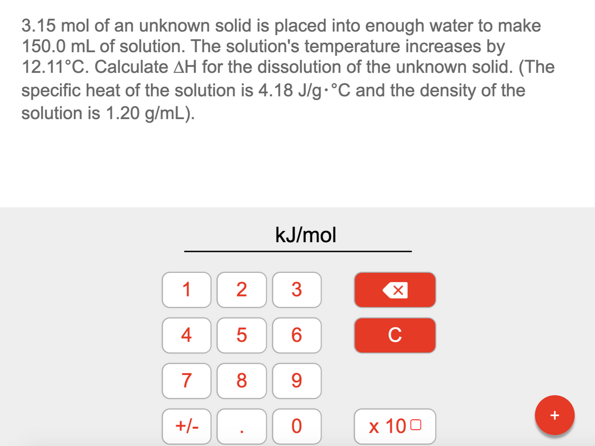 3.15 mol of an unknown solid is placed into enough water to make
150.0 mL of solution. The solution's temperature increases by
12.11°C. Calculate AH for the dissolution of the unknown solid. (The
specific heat of the solution is 4.18 J/g.°C and the density of the
solution is 1.20 g/mL).
kJ/mol
1
3
4
6.
C
7
8
9
+/-
х 100
2.
LO
