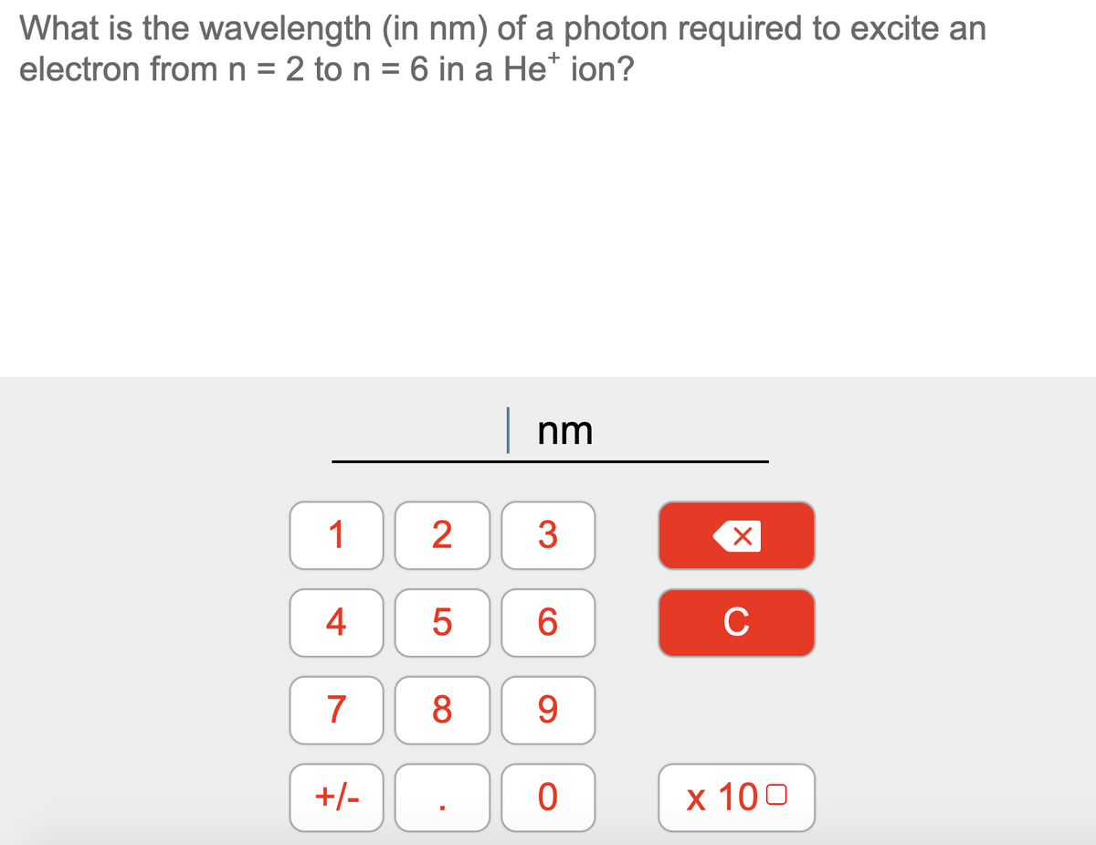 What is the wavelength (in nm) of a photon required to excite an
electron fromn = 2 to n = 6 in a He* ion?
nm
1
2
3
4
6.
C
7
8
9.
+/-
х 100
