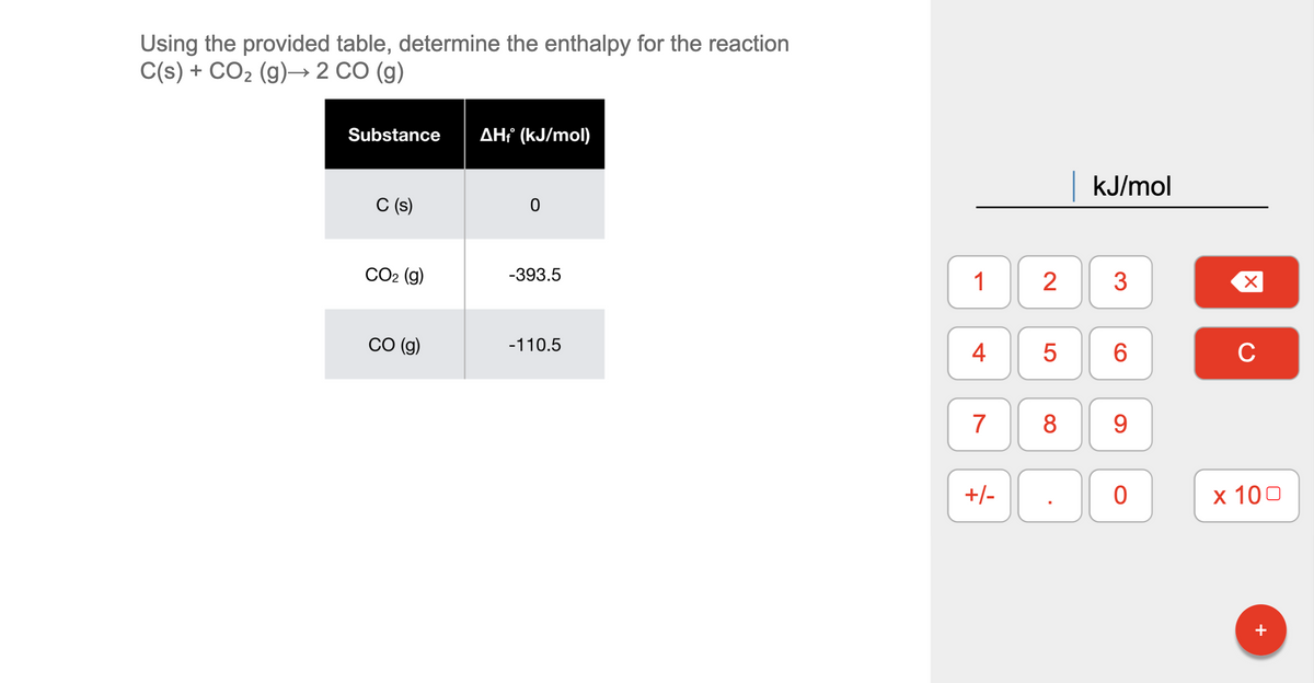 Using the provided table, determine the enthalpy for the reaction
C(s) + CO2 (g)→ 2 CO (g)
Substance
AH¡ (kJ/mol)
kJ/mol
C (s)
СО2 (9)
-393.5
1
2
3
CO (g)
-110.5
4
6.
C
7
8
9.
+/-
х 100
+
LO
