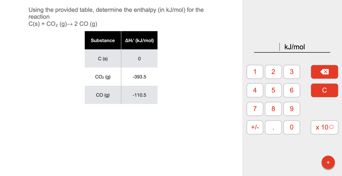 Using the provided table, determine the enthalpy (in kJ/mol) for the
reaction
C(s) + CO2 (g)→ 2 CO (g)
Substance
AH¡ (kJ/mol)
KJ/mol
C (s)
1
2
3
СО2 (g)
-393.5
4
6
C
СО (9)
-110.5
8
9.
+/-
х 100
