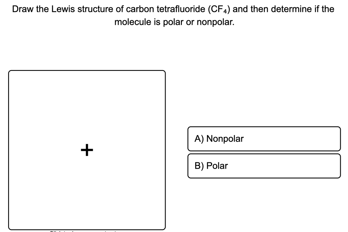 Draw the Lewis structure of carbon tetrafluoride (CF4) and then determine if the
molecule is polar or nonpolar.
A) Nonpolar
+
B) Polar
