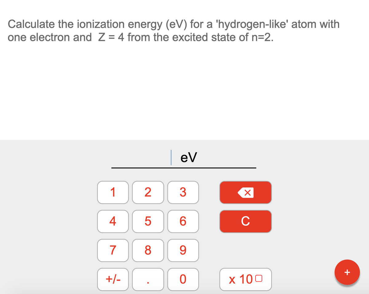 Calculate the ionization energy (eV) for a 'hydrogen-like' atom with
one electron and Z = 4 from the excited state of n=2.
| ev
1
3
4
6.
C
7
8
9
+
+/-
х 100
LO
