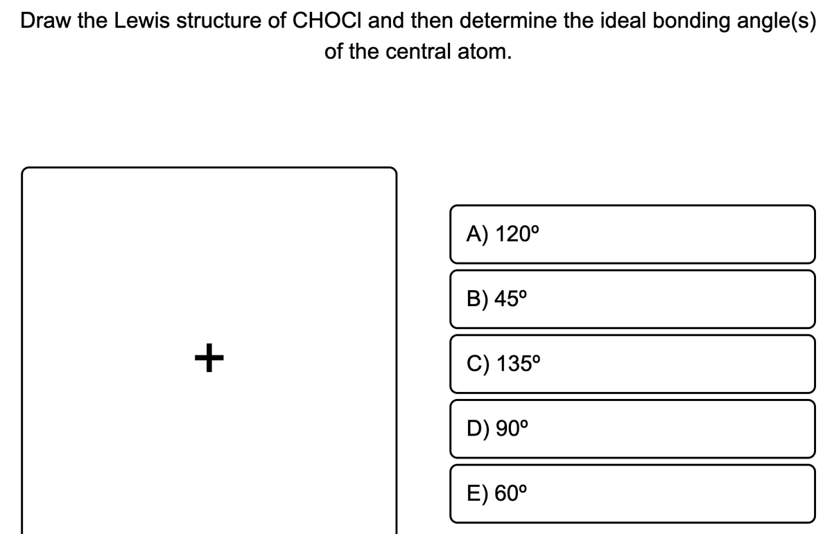 Draw the Lewis structure of CHOCI and then determine the ideal bonding angle(s)
of the central atom.
A) 120°
B) 45°
+
C) 135°
D) 90°
E) 60°

