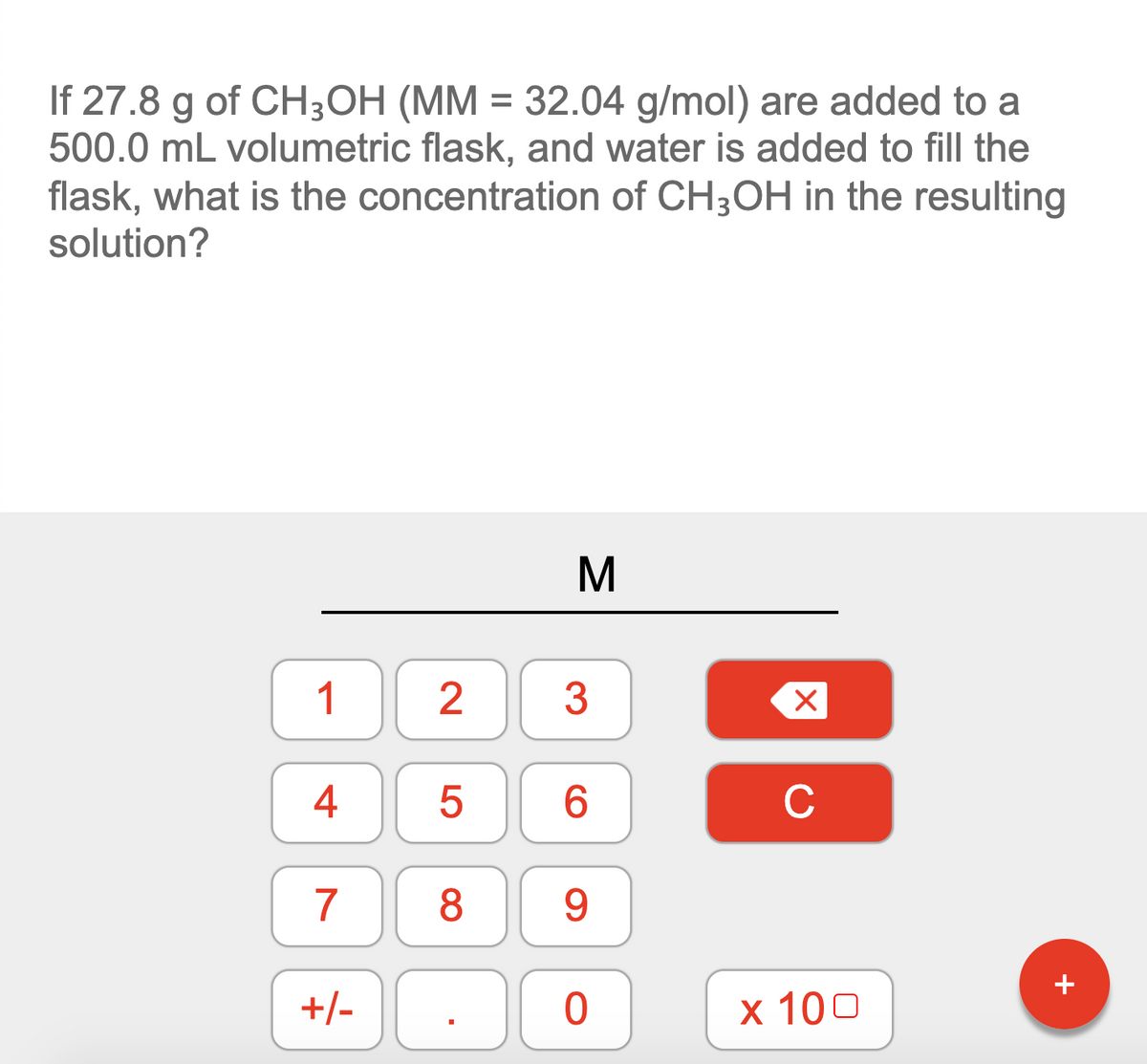 If 27.8 g of CH3OH (MM = 32.04 g/mol) are added to a
500.0 mL volumetric flask, and water is added to fill the
flask, what is the concentration of CH3OH in the resulting
solution?
M
1
3
6.
C
7
8.
9.
+
+/-
х 100
2.
LO
4.
