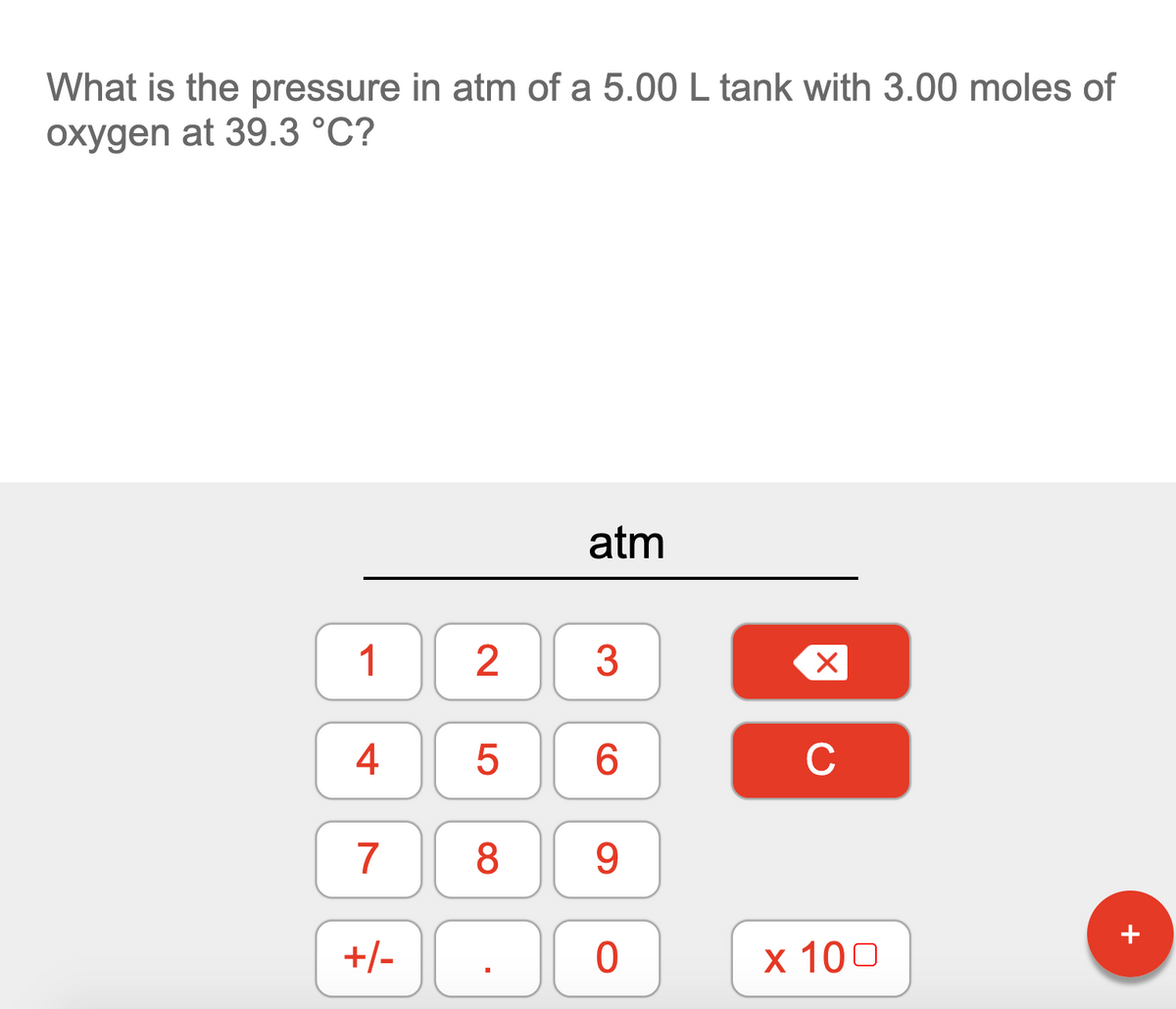 What is the pressure in atm of a 5.00 L tank with 3.00 moles of
oxygen at 39.3 °C?
atm
1
3
4
C
7
8.
9
+
+/-
х 100
2.
