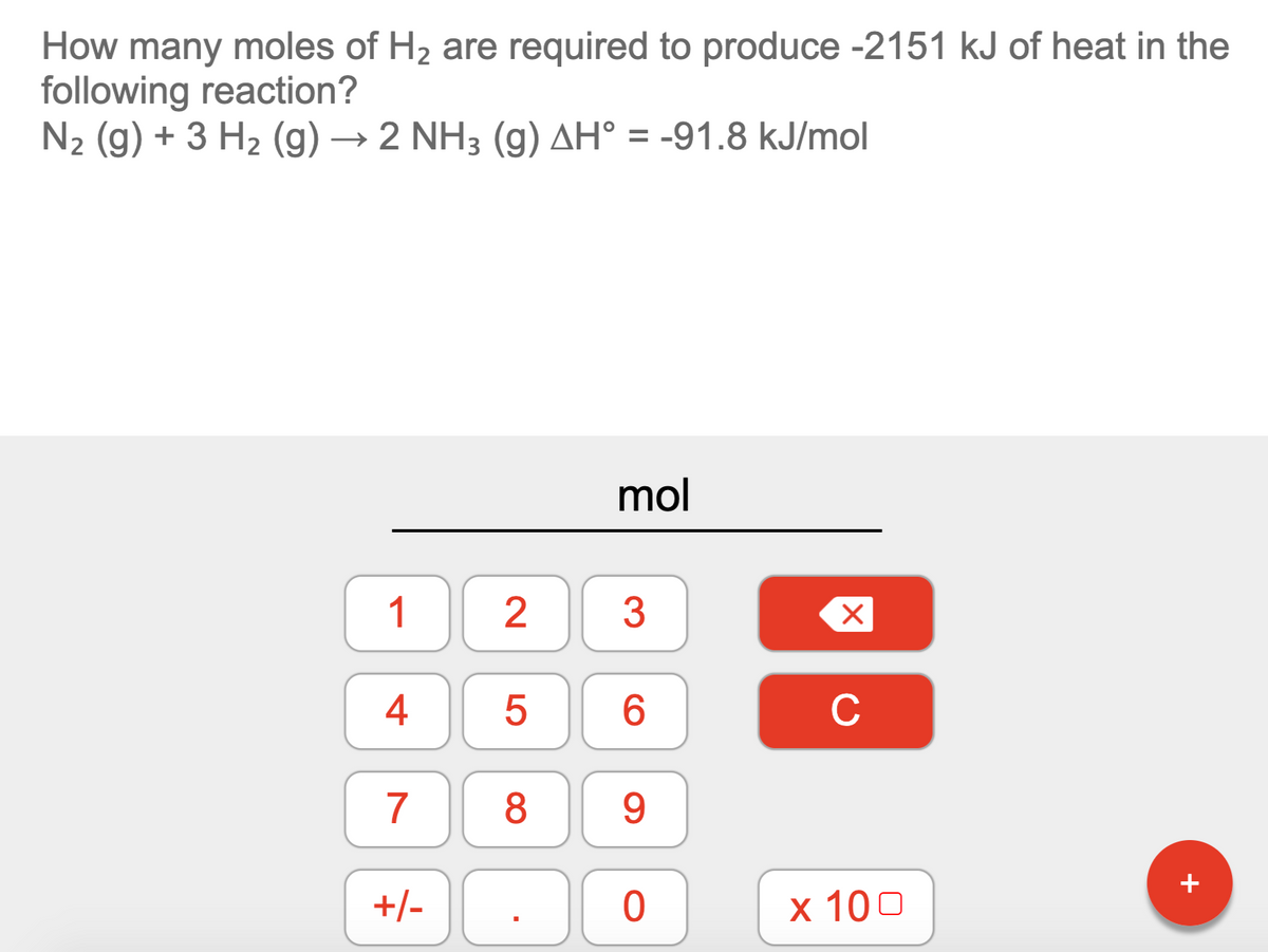 How many moles of H2 are required to produce -2151 kJ of heat in the
following reaction?
N2 (g) + 3 H2 (g) → 2 NH3 (g) AH° = -91.8 kJ/mol
mol
1
2
3
4
6.
C
7
8
9.
+/-
x 100
+
LO
