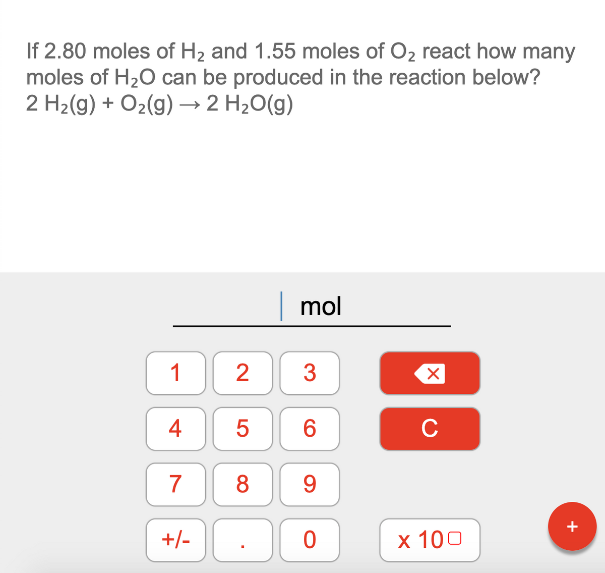 If 2.80 moles of H2 and 1.55 moles of O2 react how many
moles of H20 can be produced in the reaction below?
2 H2(g) + O2(g) → 2 H2O(g)
| mol
1
4
6.
C
7
8
9.
+/-
х 100
LO
