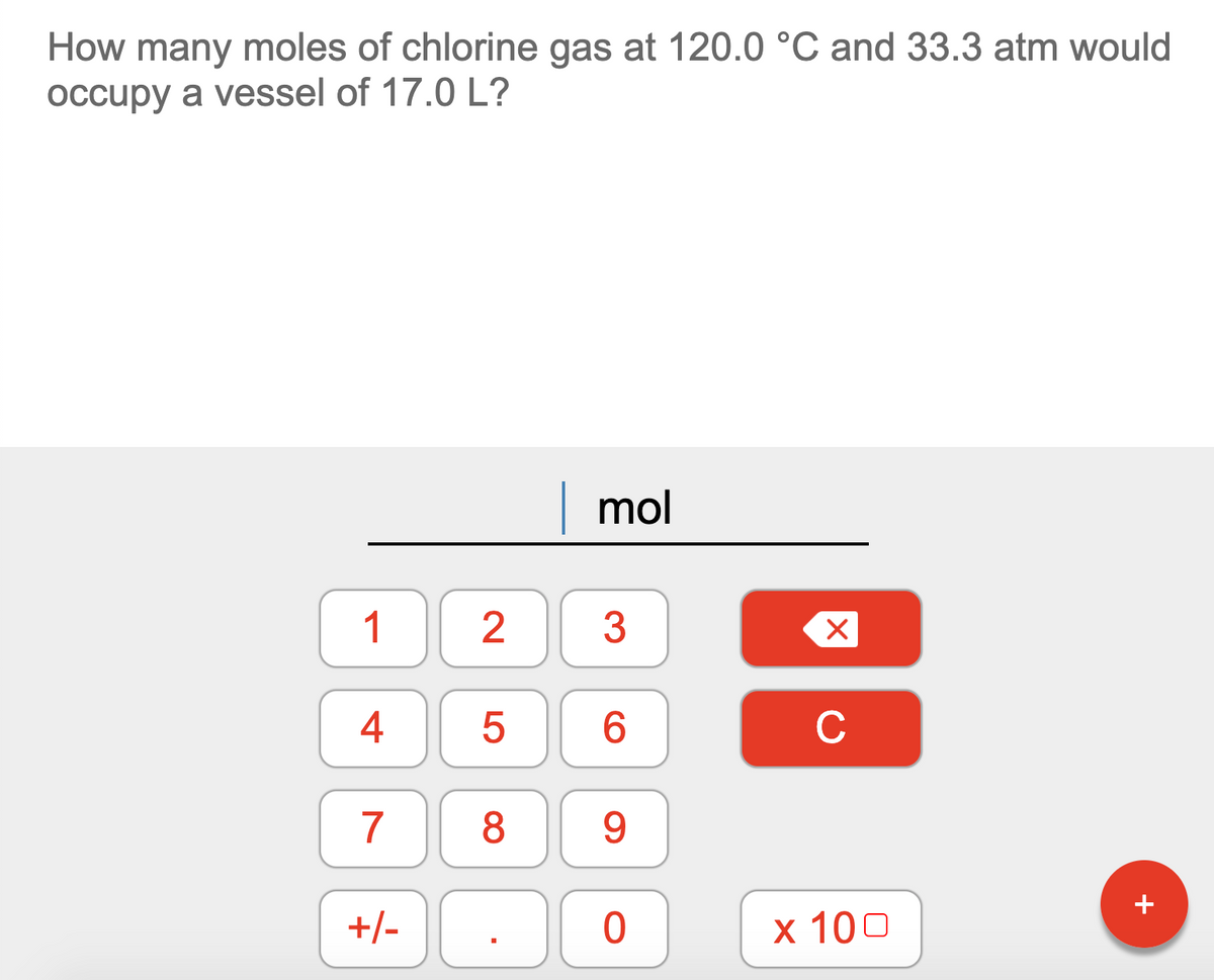 How many moles of chlorine gas at 120.0 °C and 33.3 atm would
occupy a vessel of 17.0 L?
|mol
1
3
4
C
7
8.
9.
+
+/-
x 100
2.
LO
