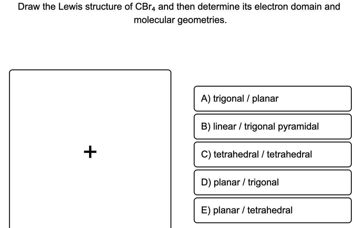 Draw the Lewis structure of CBR4 and then determine its electron domain and
molecular geometries.
A) trigonal / planar
B) linear / trigonal pyramidal
C) tetrahedral / tetrahedral
D) planar / trigonal
E) planar / tetrahedral
+
