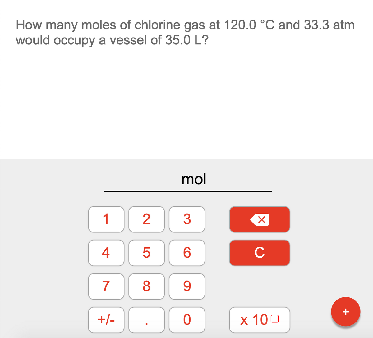 How many moles of chlorine gas at 120.0 °C and 33.3 atm
would occupy a vessel of 35.0 L?
mol
1
2
3
4
6.
C
7
8
+/- .
х 100
LO
