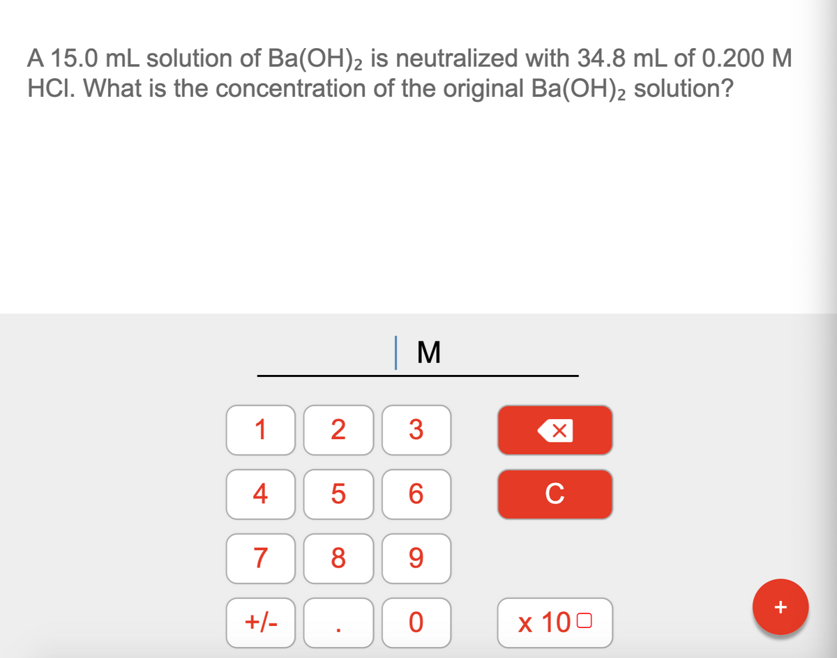 A 15.0 mL solution of Ba(OH)2 is neutralized with 34.8 mL of 0.200 M
HCI. What is the concentration of the original Ba(OH)2 solution?
1
2
3
6.
C
7
8
9.
+
+/-
х 100
4+
