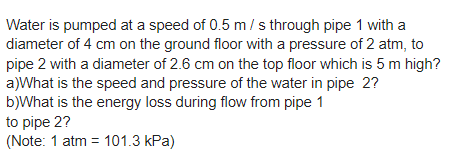Water is pumped at a speed of 0.5 m/s through pipe 1 with a
diameter of 4 cm on the ground floor with a pressure of 2 atm, to
pipe 2 with a diameter of 2.6 cm on the top floor which is 5 m high?
a)What is the speed and pressure of the water in pipe 2?
b)What is the energy loss during flow from pipe 1
to pipe 2?
(Note: 1 atm = 101.3 kPa)
