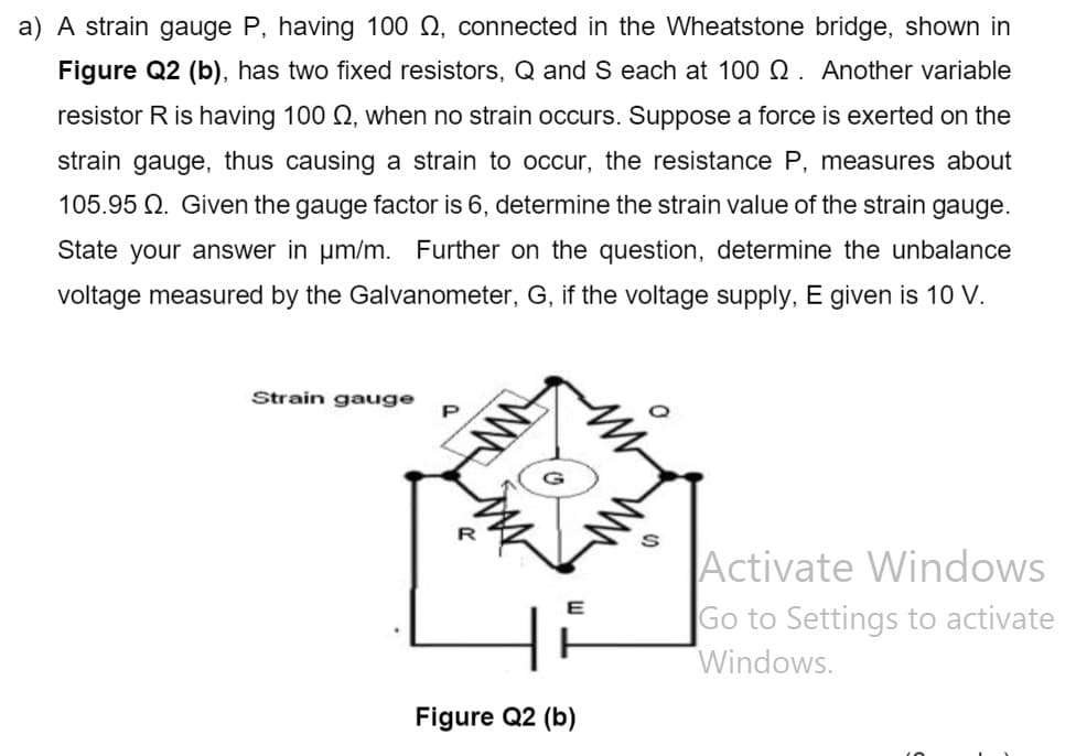 a) A strain gauge P, having 100 Q, connected in the Wheatstone bridge, shown in
Figure Q2 (b), has two fixed resistors, Q and S each at 100 Q. Another variable
resistor R is having 100 Q, when no strain occurs. Suppose a force is exerted on the
strain gauge, thus causing a strain to occur, the resistance P, measures about
105.95 Q. Given the gauge factor is 6, determine the strain value of the strain gauge.
State your answer in um/m. Further on the question, determine the unbalance
voltage measured by the Galvanometer, G, if the voltage supply, E given is 10 V.
Strain gauge
P
Activate Windows
Go to Settings to activate
Windows.
E
Figure Q2 (b)
