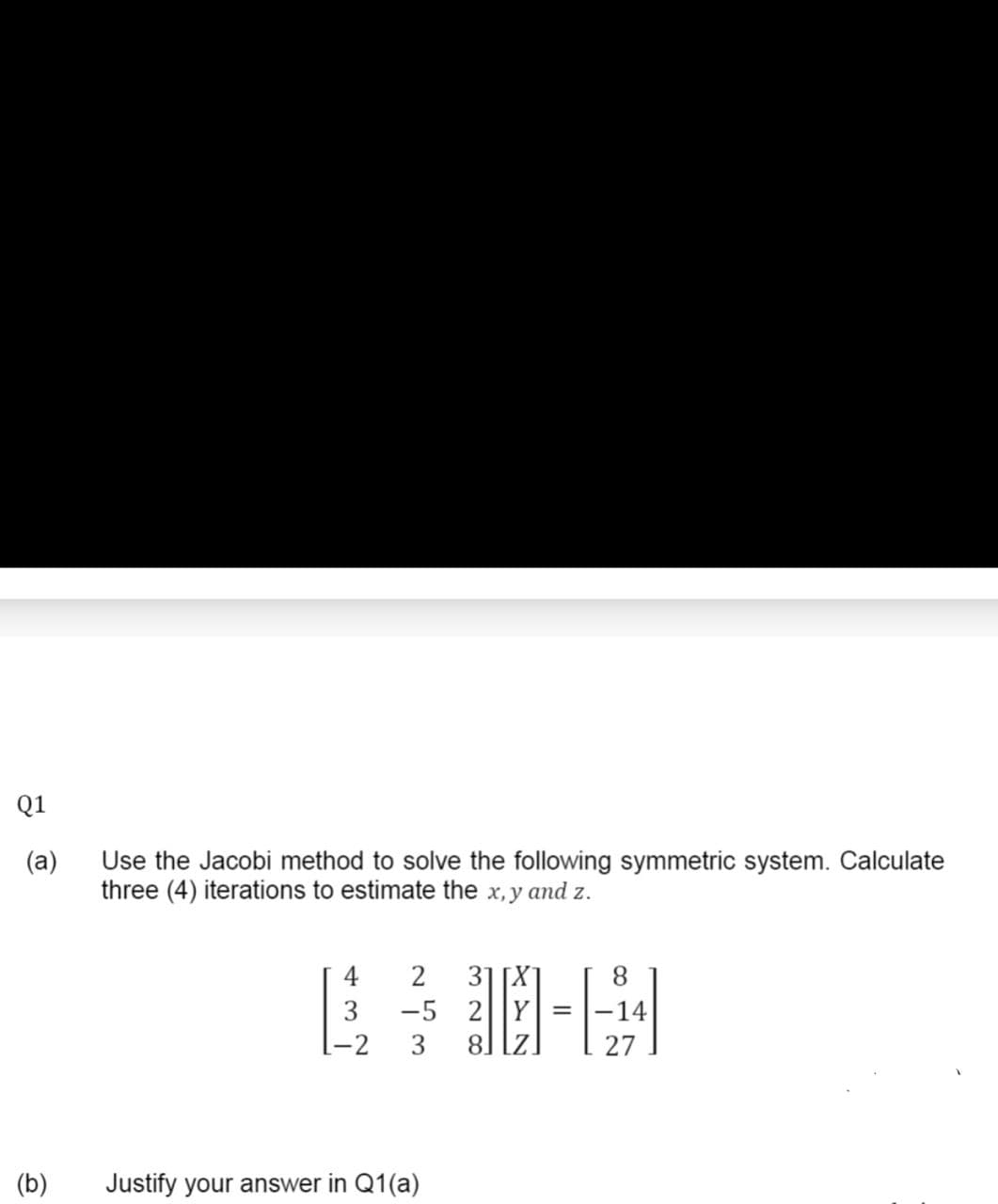 Q1
(a)
Use the Jacobi method to solve the following symmetric system. Calculate
three (4) iterations to estimate the x, y and z.
31 [X
-5 2||Y| =
8] [z.
4
2
8.
3
-2
3
(b)
Justify your answer in Q1(a)
