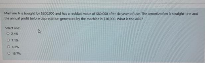 Machine A is bought for $200,000 and has a residual value of $80,000 after six years of use. The amortization is straight-line and
the annual profit before depreciation generated by the machine is 530,000. What is the ARR?
Select one
O 24%
O 7.1%
O 43%
O 16.7%
