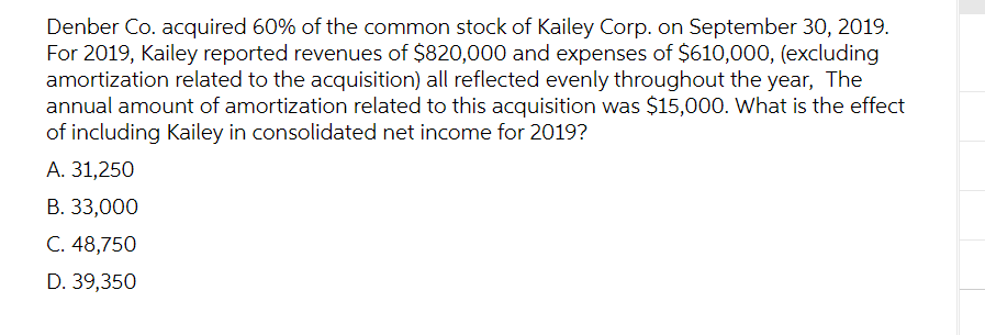 Denber Co. acquired 60% of the common stock of Kailey Corp. on September 30, 2019.
For 2019, Kailey reported revenues of $820,000 and expenses of $610,000, (excluding
amortization related to the acquisition) all reflected evenly throughout the year, The
annual amount of amortization related to this acquisition was $15,000. What is the effect
of including Kailey in consolidated net income for 2019?
A. 31,250
B. 33,000
C. 48,750
D. 39,350
