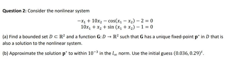 Question 2: Consider the nonlinear system
-x1 + 10x2 - cos(x1-x2) - 2 = 0
10x, + x2 + sin (x, + x2) – 1 = 0
(a) Find a bounded set D c R? and a function G: D → R? such that G has a unique fixed-point p' in D that is
also a solution to the nonlinear system.
(b) Approximate the solution p to within 10-3 in the loo norm. Use the initial guess (0.036, 0.29)'.
