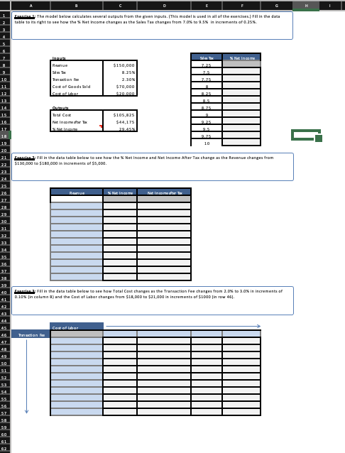 arci: Tha model below calculates several outputs from the given inputs. (This model la used in all of the exercises FIl in the data
table to itu right to see how the % Nat income changes an the Sales Tax changes fram 7.0% to 9.5% in incrementa af 0.25%.
Inau
SNet Income
Renue
$150,000
7.25
1.25%
7.5
Tanution Fee
2.30N
7.75
Cot of Goads Sald
$70,000
cot of ia
520.000
1.25
175
bt Cot
Net Incame ater t
$105,825
$44,175
9.25
S Nt Ingame
29.45N
9.5
9.75
19
10
20
21
elan2 Fl in the data table below to see haw tha S Net Income and Net Income After Tax change an the Ravenue changes from
$110,000 to $10,000 in incrementa of $5,000.
22
24
26
Renue
N Inam
Net Incometer Ta
40
ancinn Fl in the data table belaw to see haw Total Cost changes an the Tranaction Fee changea from 1.D% to 3.0% in incrementa of
D.10% (in column a) and the Cost af Labor changes fram S11,000 to $11,000 in increments of $10OD |in row 46).
42
43
45
Cot of Lor
Tanution f
47
49
59
61
62
