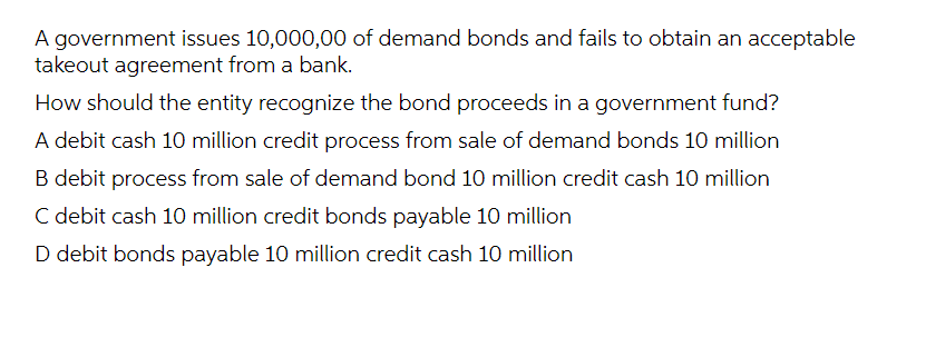 A government issues 10,000,00 of demand bonds and fails to obtain an acceptable
takeout agreement from a bank.
How should the entity recognize the bond proceeds in a government fund?
A debit cash 10 million credit process from sale of demand bonds 10 million
B debit process from sale of demand bond 10 million credit cash 10 million
C debit cash 10 million credit bonds payable 10 million
D debit bonds payable 10 million credit cash 10 million
