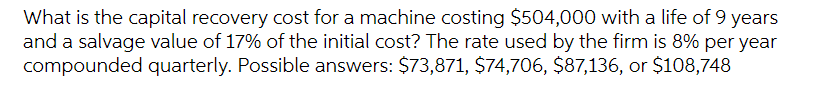 What is the capital recovery cost for a machine costing $504,000 with a life of 9 years
and a salvage value of 17% of the initial cost? The rate used by the firm is 8% per year
compounded quarterly. Possible answers: $73,871, $74,706, $87,136, or $108,748
