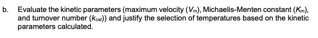 b. Evaluate the kinetic parameters (maximum velocity (Vm), Michaelis-Menten constant (Km),
and turnover number (Kcat)) and justify the selection of temperatures based on the kinetic
parameters calculated.