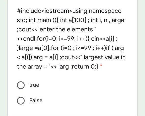 #include<iostream>using namespace
std; int main (){ int a[100]; int i, n ,large
;cout<<"enter the elements "
<<endl;for(i=0; i<=99; i++){ cin>>ali) ;
}Harge =a[0];for (i=O; i<=99; i++)if (larg
< a[i])larg = ali] ;cout<<" largest value in
%3D
the array = "<< larg ;return 0;} *
true
False
