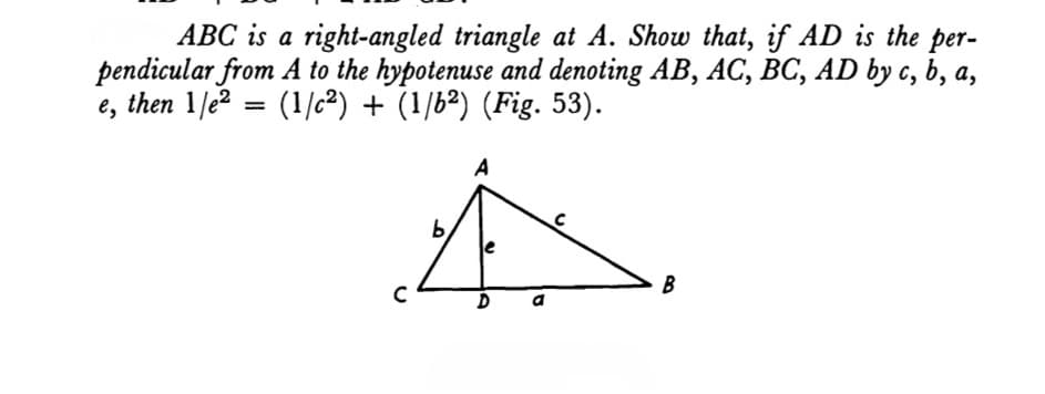 ABC is a right-angled triangle at A. Show that, if AD is the per-
pendicular from A to the hypotenuse and denoting AB, AC, BC, AD by c, b, a,
e, then 1/e² = (1/c²) + (1/6²) (Fig. 53).
A
b
U
D
D
B
