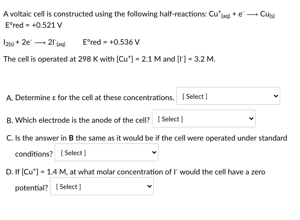 Cus)
A voltaic cell is constructed using the following half-reactions: Cu*(ag) + e –→
E°red = +0.521 V
2(5) + 2e
21 (aq)
E°red = +0.536 V
The cell is operated at 298 K with [Cu*] = 2.1 M and [I] = 3.2 M.
A. Determine ɛ for the cell at these concentrations. [ Select]
B. Which electrode is the anode of the cell? [ Select ]
C. Is the answer in B the same as it would be if the cell were operated under standard
conditions? [ Select ]
D. If [Cu*] = 1.4 M, at what molar concentration of I' would the cell have a zero
potential? [Select ]
